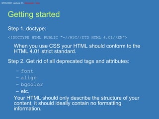 Getting started Step 1. doctype: <!DOCTYPE HTML PUBLIC &quot;-//W3C//DTD HTML 4.01//EN&quot;> When you use CSS your HTML should conform to the HTML 4.01 strict standard. Step 2. Get rid of all deprecated tags and attributes: font align bgcolor etc. Your HTML should only describe the structure of your content, it should ideally contain no formatting information. 