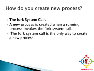    The fork System Call.
   A new process is created when a running
    process invokes the fork system call.
    The fork system call is the only way to create
    a new process.
 