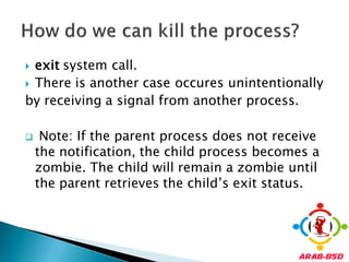  exit system call.
 There is another case occures unintentionally
by receiving a signal from another process.

    Note: If the parent process does not receive
    the notification, the child process becomes a
    zombie. The child will remain a zombie until
    the parent retrieves the child’s exit status.
 