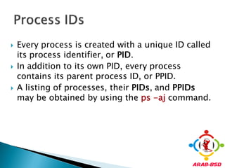   Every process is created with a unique ID called
    its process identifier, or PID.
   In addition to its own PID, every process
    contains its parent process ID, or PPID.
   A listing of processes, their PIDs, and PPIDs
    may be obtained by using the ps -aj command.
 