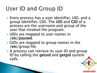    Every process has a user identifier, UID, and a
    group identifier, GID. The UID and GID of a
    process are the username and group of the
    user that invoked the program.
   UIDs are mapped to user names in
    /etc/passwd.
   GIDs are mapped to group names in the
    /etc/group file.
   A process can retrieve its user ID and group
    ID by calling the getuid and getgid system
    calls.
 