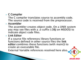    C Compiler
    The C compiler translates source to assembly code.
    The source code is received from the preprocessor.
   Assembler
    The assembler creates object code. On a UNIX system
    you may see files with a .o suffix (.OBJ on MSDOS) to
    indicate object code files.
   Link Editor
    If a source file references library functions or
    functions defined in other source files the link
    editor combines these functions (with main()) to
    create an executable file.
    External Variable references resolved here also.
 