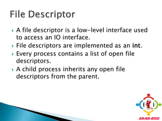    A file descriptor is a low-level interface used
    to access an IO interface.
   File descriptors are implemented as an int.
   Every process contains a list of open file
    descriptors.
   A child process inherits any open file
    descriptors from the parent.
 