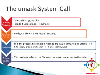 • #include <sys/stat.h>
 Calling
Procedure
          • mode_t umask(mode_t numask);



Parameters
                • mode_t is file creation mode structure.
 Definition



                • sets the process file creation mask to the value contained in umask -> 9
Functionality     bits (user, group and other -> 3 bits each(r,w,e)).




 Return         • The previous value of the file creation mask is returned to the caller.
 Values
 