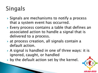    Signals are mechanisms to notify a process
    that a system event has occurred.
   Every process contains a table that defines an
    associated action to handle a signal that is
    delivered to a process.
   at process creation, all signals contain a
    default action.
   A signal is handled in one of three ways: it is
    ignored, caught, or handled
   by the default action set by the kernel.
 