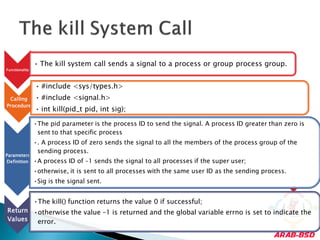 • The kill system call sends a signal to a process or group process group.
Functionality



                • #include <sys/types.h>
 Calling        • #include <signal.h>
Procedure
                • int kill(pid_t pid, int sig);

                •The pid parameter is the process ID to send the signal. A process ID greater than zero is
                 sent to that specific process
                •. A process ID of zero sends the signal to all the members of the process group of the
                 sending process.
Parameters
Definition      •A process ID of –1 sends the signal to all processes if the super user;
                •otherwise, it is sent to all processes with the same user ID as the sending process.
                •Sig is the signal sent.


                •The kill() function returns the value 0 if successful;
Return •otherwise the value –1 is returned and the global variable errno is set to indicate the
Values  error.
 