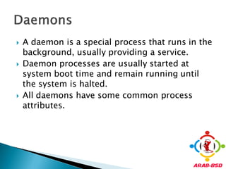   A daemon is a special process that runs in the
    background, usually providing a service.
   Daemon processes are usually started at
    system boot time and remain running until
    the system is halted.
   All daemons have some common process
    attributes.
 
