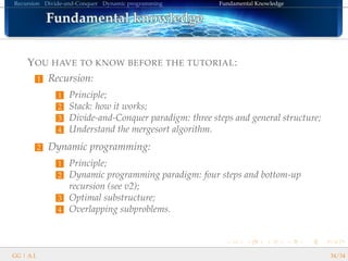 Recursion Divide-and-Conquer Dynamic programming Fundamental Knowledge
Fundamental knowledgeFundamental knowledgeFundamental knowledgeFundamental knowledgeFundamental knowledgeFundamental knowledgeFundamental knowledgeFundamental knowledgeFundamental knowledgeFundamental knowledgeFundamental knowledgeFundamental knowledgeFundamental knowledgeFundamental knowledgeFundamental knowledgeFundamental knowledgeFundamental knowledge
YOU HAVE TO KNOW BEFORE THE TUTORIAL:
1 Recursion:
1 Principle;
2 Stack: how it works;
3 Divide-and-Conquer paradigm: three steps and general structure;
4 Understand the mergesort algorithm.
2 Dynamic programming:
1 Principle;
2 Dynamic programming paradigm: four steps and bottom-up
recursion (see v2);
3 Optimal substructure;
4 Overlapping subproblems.
GG | A.I. 34/34
 