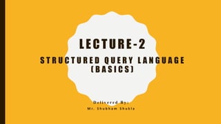 LECTURE -2
S T R U C T U R E D Q U E R Y L A N G U A G E
( B A S I C S )
D e l i v e r e d B y :
M r . S h u b h a m S h u k l a
 