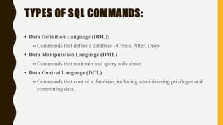 • Data Definition Language (DDL):
– Commands that define a database - Create, Alter, Drop
• Data Manipulation Language (DML)
– Commands that maintain and query a database.
• Data Control Language (DCL)
– Commands that control a database, including administering privileges and
committing data.
TYPES OF SQL COMMANDS:
 
