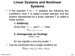 Linear Systems and Nonlinear
Systems
• If the operator T in satisfies the following two
conditions, then T is called a linear operator and the
system represented by a linear operator T is called a
linear system:
1. Additivity:
Given that , and , then
2. Homogeneity (or Scaling):
for any signals x and any scalar .
• Can be combined into a single condition as
EE-2027 SaS, L3: 8/20
y = xT
1 1x y=T 2 2x y=T
1 2 1 2{ }x x y y+ = +T
{ }x yα α=T
1 1 2 2 1 1 2 2{ }x x y yα α α α+ = +T
α
 