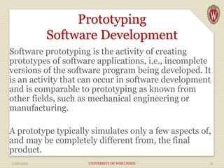 Prototyping
Software Development
Software prototyping is the activity of creating
prototypes of software applications, i.e., incomplete
versions of the software program being developed. It
is an activity that can occur in software development
and is comparable to prototyping as known from
other fields, such as mechanical engineering or
manufacturing.
A prototype typically simulates only a few aspects of,
and may be completely different from, the final
product.
1/28/2019 UNIVERSITY OF WISCONSIN 11
 