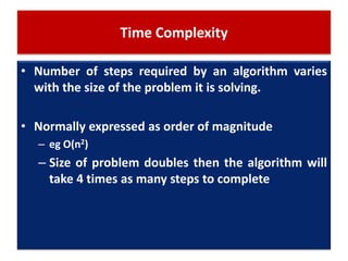 Time Complexity
• Number of steps required by an algorithm varies
with the size of the problem it is solving.
• Normally expressed as order of magnitude
– eg O(n2)
– Size of problem doubles then the algorithm will
take 4 times as many steps to complete
 