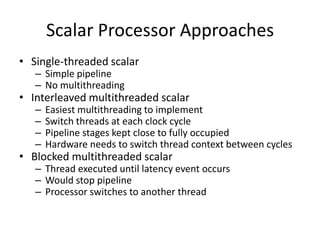Scalar Processor Approaches
• Single-threaded scalar
   – Simple pipeline
   – No multithreading
• Interleaved multithreaded scalar
   –   Easiest multithreading to implement
   –   Switch threads at each clock cycle
   –   Pipeline stages kept close to fully occupied
   –   Hardware needs to switch thread context between cycles
• Blocked multithreaded scalar
   – Thread executed until latency event occurs
   – Would stop pipeline
   – Processor switches to another thread
 