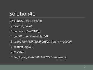 Solution#1
SQL>CREATE TABLE doctor
2 (license_no int,
3 name varchar2(100),
4 qualification varchar2(100),
5 salary NUMBER(10,2) CHECK (salary >=10000),
6 contact_no INT,
7 cnic INT,
8 employee_no INT REFERENCES employee);
4
 