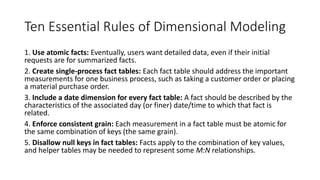 Ten Essential Rules of Dimensional Modeling
1. Use atomic facts: Eventually, users want detailed data, even if their initial
requests are for summarized facts.
2. Create single-process fact tables: Each fact table should address the important
measurements for one business process, such as taking a customer order or placing
a material purchase order.
3. Include a date dimension for every fact table: A fact should be described by the
characteristics of the associated day (or finer) date/time to which that fact is
related.
4. Enforce consistent grain: Each measurement in a fact table must be atomic for
the same combination of keys (the same grain).
5. Disallow null keys in fact tables: Facts apply to the combination of key values,
and helper tables may be needed to represent some M:N relationships.
 