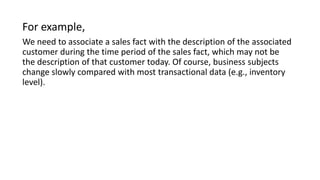 For example,
We need to associate a sales fact with the description of the associated
customer during the time period of the sales fact, which may not be
the description of that customer today. Of course, business subjects
change slowly compared with most transactional data (e.g., inventory
level).
 