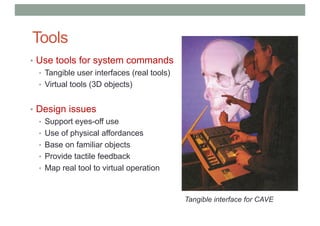 Tools
• Use tools for system commands
• Tangible user interfaces (real tools)
• Virtual tools (3D objects)
• Design issues
• Support eyes-off use
• Use of physical affordances
• Base on familiar objects
• Provide tactile feedback
• Map real tool to virtual operation
Tangible interface for CAVE
 