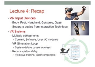 Lecture 4: Recap
• VR Input Devices
• Body, Feet, Handheld, Gestures, Gaze
• Separate device from Interaction Technique
• VR Systems
• Multiple components
• Content, Software, User I/O modules
• VR Simulation Loop
• System delays cause sickness
• Reduce system delay
• Predictive tracking, faster components
 