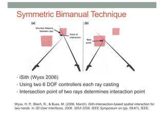 Symmetric Bimanual Technique
• iSith (Wyss 2006)
• Using two 6 DOF controllers each ray casting
• Intersection point of two rays determines interaction point
Wyss, H. P., Blach, R., & Bues, M. (2006, March). iSith-Intersection-based spatial interaction for
two hands. In 3D User Interfaces, 2006. 3DUI 2006. IEEE Symposium on (pp. 59-61). IEEE.
 