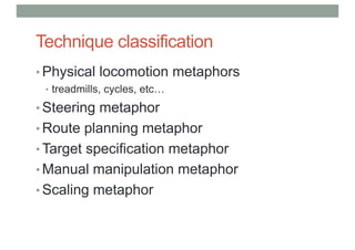Technique classification
• Physical locomotion metaphors
• treadmills, cycles, etc…
• Steering metaphor
• Route planning metaphor
• Target specification metaphor
• Manual manipulation metaphor
• Scaling metaphor
 