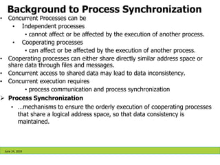 • Concurrent Processes can be
• Independent processes
• cannot affect or be affected by the execution of another process.
• Cooperating processes
• can affect or be affected by the execution of another process.
• Cooperating processes can either share directly similar address space or
share data through files and messages.
• Concurrent access to shared data may lead to data inconsistency.
• Concurrent execution requires
• process communication and process synchronization
 Process Synchronization
• …mechanisms to ensure the orderly execution of cooperating processes
that share a logical address space, so that data consistency is
maintained.
Background to Process Synchronization
June 24, 2019
 