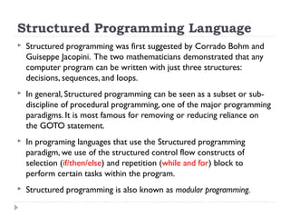 Structured Programming Language
 Structured programming was first suggested by Corrado Bohm and
Guiseppe Jacopini. The two mathematicians demonstrated that any
computer program can be written with just three structures:
decisions, sequences, and loops.
 In general, Structured programming can be seen as a subset or sub-
discipline of procedural programming, one of the major programming
paradigms. It is most famous for removing or reducing reliance on
the GOTO statement.
 In programing languages that use the Structured programming
paradigm, we use of the structured control flow constructs of
selection (if/then/else) and repetition (while and for) block to
perform certain tasks within the program.
 Structured programming is also known as modular programming.
 