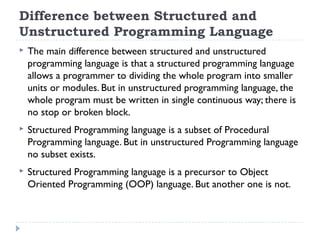 Difference between Structured and
Unstructured Programming Language
 The main difference between structured and unstructured
programming language is that a structured programming language
allows a programmer to dividing the whole program into smaller
units or modules. But in unstructured programming language, the
whole program must be written in single continuous way; there is
no stop or broken block.
 Structured Programming language is a subset of Procedural
Programming language. But in unstructured Programming language
no subset exists.
 Structured Programming language is a precursor to Object
Oriented Programming (OOP) language. But another one is not.
 
