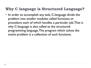 Why C language is Structured Language?
 In order to accomplish any task, C-language divide the
problem into smaller modules called functions or
procedure each of which handles a particular job.That is
why C-language is also called as the structured
programming language.The program which solves the
entire problem is a collection of such functions.
 