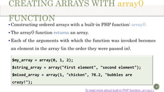 CREATING ARRAYS WITH array()
FUNCTION
 Constructing ordered arrays with a built-in PHP function: array().
 The array() function returns an array.
 Each of the arguments with which the function was invoked becomes
an element in the array (in the order they were passed in).
8
$my_array = array(0, 1, 2);
$string_array = array("first element", "second element");
$mixed_array = array(1, "chicken", 78.2, "bubbles are
crazy!");
To read more about built-in PHP function: array().
 
