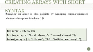 CREATING ARRAYS WITH SHORT
SYNTAX
 Creating an array is also possible by wrapping comma-separated
elements in square brackets ([ ]).
9
$my_array = [0, 1, 2];
$string_array = ["first element", " second element "];
$mixed_array = [1, "chicken", 78.2, "bubbles are crazy! "];
 