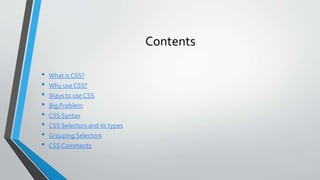 Contents
• What is CSS?
• Why use CSS?
• Ways to use CSS
• Big Problem
• CSS Syntax
• CSS Selectors and its types
• Grouping Selectors
• CSS Comments
 