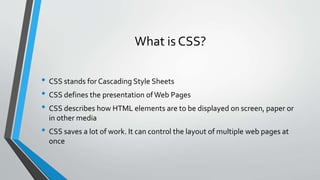 What is CSS?
• CSS stands for Cascading Style Sheets
• CSS defines the presentation ofWeb Pages
• CSS describes how HTML elements are to be displayed on screen, paper or
in other media
• CSS saves a lot of work. It can control the layout of multiple web pages at
once
 