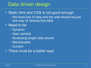 Data driven design Static html and CSS is not good enough. We have lots of data and the web should be just one way of viewing that data. Need to be  Dynamic User centred Accessing single data source Maintainable Current There must be a better way! 11/09/07 (SFDV2001:24)Data Driven Design 