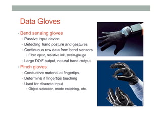 Data Gloves
•  Bend sensing gloves
•  Passive input device
•  Detecting hand posture and gestures
•  Continuous raw data from bend sensors
•  Fibre optic, resistive ink, strain-gauge
•  Large DOF output, natural hand output
•  Pinch gloves
•  Conductive material at fingertips
•  Determine if fingertips touching
•  Used for discrete input
•  Object selection, mode switching, etc.
 