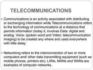 TELECOMMUNICATIONS
 Communications is an activity associated with distributing
or exchanging information while Telecommunications refers
to the technology of communications at a distance that
permits information (today it, involves Data: digital and
analog, Voice: spoken word and Video: telecommunication
imaging) to be created any where and used everywhere
with little delay.
 Networking refers to the interconnection of two or more
computers and/ other data transmitting equipment (such as
mobile phones, printers etc). LANs, MANs and WANs are
examples of computer networks.
 