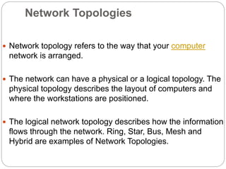 Network Topologies
 Network topology refers to the way that your computer
network is arranged.
 The network can have a physical or a logical topology. The
physical topology describes the layout of computers and
where the workstations are positioned.
 The logical network topology describes how the information
flows through the network. Ring, Star, Bus, Mesh and
Hybrid are examples of Network Topologies.
 