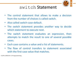 ©LPU CSE101 C Programming
switch Statement
• The control statement that allows to make a decision
from the number of choices is called switch.
• Also called switch-case-default.
• The switch statement provides another way to decide
which statement to execute next.
• The switch statement evaluates an expression, then
attempts to match the result to one of several possible
cases.
• Each case contains a value and a list of statements.
• The flow of control transfers to statement associated
with the first case value that matches.
 