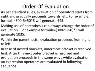 Order Of Evaluation.
As per standard rules, evaluation of operators starts from
right and gradually proceeds towards left. For example,
formula=300-5+50*3 will generate 445.
Making use of parenthesis can always change the order of
evaluation . For example formula=(300-5+50)*3 will
generate 1035.
Within the parenthesis , evaluation proceeds from right
to left .
In case of nested brackets, innermost bracket is resolved
first. After this next outer bracket is resolved and
evaluation proceeds in the same way , while evaluation
an expression operators are evaluated in following
sequence.
 