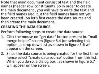 Note that main document consist of text and the field
names (header row constituent). So in order to create
the main document , you will have to write the text and
the field names also, but the field names have not yet
been created . So let’s first create the data source and
then create the main document.
CREATING THE DATA SOURCE.
Perform following steps to create the data source.
1. Click the mouse on “get data” button present in. “mail
merge helper” screen (figure 5.4 )on selecting this
option , a drop down list as shown in figure 5.6 will
appear on the screen.
2. Since the data source is being created for the first time
hence select “create data source“ option from this list.
When you do so, a dialog box , as shown in figure 5.7
will appear on the screen.
 