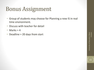 Bonus Assignment
• Group of students may choose for Planning a new IS in real
time environment.
• Discuss with teacher for detail
• Marks = 4
• Deadline = 20 days from start
UniversityofEducationOkara
Campus
11
 