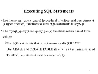 Executing SQL Statements
• Use the mysqli_query(query) [procedural interface] and query(query)
[Object-oriented] functions to send SQL statements to MySQL
• The mysqli_query() and query(query) functions return one of three
values:
For SQL statements that do not return results (CREATE
DATABASE and CREATE TABLE statements) it returns a value of
TRUE if the statement executes successfully
11
 