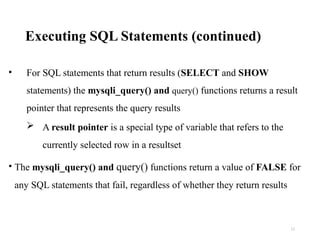 Executing SQL Statements (continued)
• For SQL statements that return results (SELECT and SHOW
statements) the mysqli_query() and query() functions returns a result
pointer that represents the query results
 A result pointer is a special type of variable that refers to the
currently selected row in a resultset
• The mysqli_query() and query() functions return a value of FALSE for
any SQL statements that fail, regardless of whether they return results
12
 
