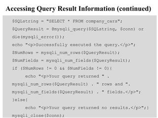 Accessing Query Result Information (continued)
$SQLstring = "SELECT * FROM company_cars";
$QueryResult = @mysqli_query($SQLstring, $conn) or
die(mysqli_error());
echo "<p>Successfully executed the query.</p>";
$NumRows = mysqli_num_rows($QueryResult);
$NumFields = mysqli_num_fields($QueryResult);
if ($NumRows != 0 && $NumFields != 0){
echo "<p>Your query returned " .
mysqli_num_rows($QueryResult) . " rows and ".
mysqli_num_fields($QueryResult) . " fields.</p>";
}else{
echo "<p>Your query returned no results.</p>";}
mysqli_close($conn);
 