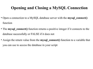 Opening and Closing a MySQL Connection
• Open a connection to a MySQL database server with the mysql_connect()
function
• The mysql_connect() function returns a positive integer if it connects to the
database successfully or FALSE if it does not
• Assign the return value from the mysql_connect() function to a variable that
you can use to access the database in your script
 