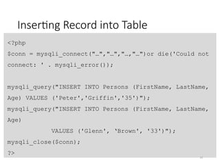 Inserting Record into Table
<?php
$conn = mysqli_connect("…","…","…,"…")or die('Could not
connect: ' . mysqli_error());
mysqli_query("INSERT INTO Persons (FirstName, LastName,
Age) VALUES ('Peter','Griffin','35')");
mysqli_query("INSERT INTO Persons (FirstName, LastName,
Age)
VALUES ('Glenn', ‘Brown', '33')");
mysqli_close($conn);
?>
23
 