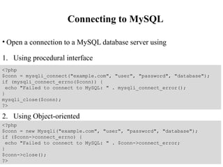 Connecting to MySQL
• Open a connection to a MySQL database server using
1. Using procedural interface
2. Using Object-oriented
<?php
$conn = mysqli_connect("example.com", "user", "password", "database");
if (mysqli_connect_errno($conn)) {
echo "Failed to connect to MySQL: " . mysqli_connect_error();
}
mysqli_close($conn);
?>
<?php
$conn = new Mysqli("example.com", "user", "password", "database");
if ($conn->connect_errno) {
echo "Failed to connect to MySQL: " . $conn->connect_error;
}
$conn->close();
?>
 