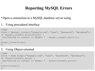 Reporting MySQL Errors
• Open a connection to a MySQL database server using
1. Using procedural interface
2. Using Object-oriented
<?php
$conn = @mysqli_connect("example.com", "user", "password", "database");
if (mysqli_connect_errno($conn)) {
die("Failed to connect to MySQL: " . mysqli_connect_error());
}
mysqli_close($conn);
?>
<?php
$conn = @new mysqli("example.com", "user", "password", "database");
if ($conn->connect_errno) {
die("Failed to connect to MySQL: " . $conn->connect_error);
}
$conn->close();
?>
 