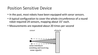 Position Sensitive Device
• In the past, most robots have been equipped with sonar sensors.
• A typical configuration to cover the whole circumference of a round
robot required 24 sensors, mapping about 15° each.
• Measurements are repeated about 20 times per second
 