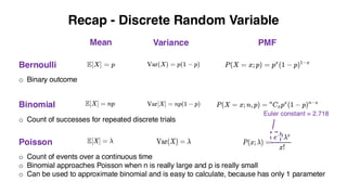 Recap - Discrete Random Variable
Bernoulli
Mean Variance PMF
Binomial
Poisson
o Count of successes for repeated discrete trials
o Count of events over a continuous time
o Binomial approaches Poisson when n is really large and p is really small
o Can be used to approximate binomial and is easy to calculate, because has only 1 parameter
o Binary outcome
Euler constant = 2.718
 